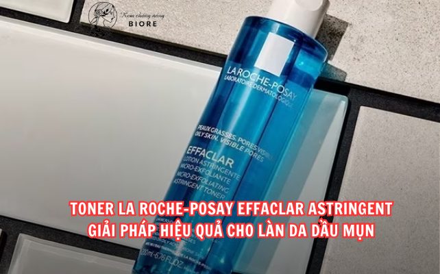 Toner La Roche-Posay Effaclar Astringent – Giải pháp hiệu quả cho làn da dầu mụn